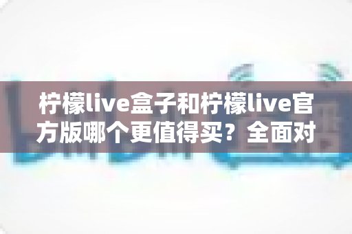 柠檬live盒子和柠檬live官方版哪个更值得买？全面对比分析与选购指南助你做出明智选择