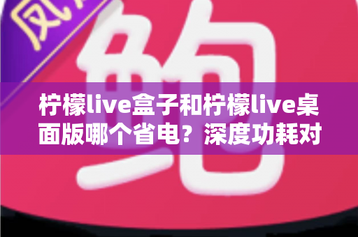 柠檬live盒子和柠檬live桌面版哪个省电?深度功耗对比分析与实用省电攻略全解析 柠檬live盒子和柠檬live桌面版哪个省电?深度功耗对比分析与实用省电攻略全解析