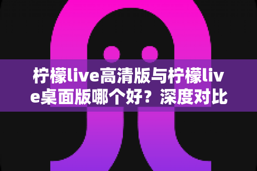柠檬live高清版与柠檬live桌面版哪个好？深度对比评测助你轻松选择最佳版本