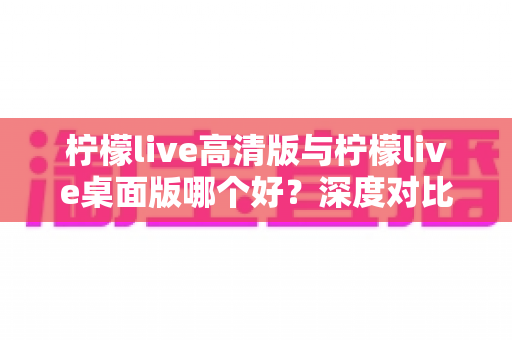 柠檬live高清版与柠檬live桌面版哪个好？深度对比评测助你轻松选择最佳版本