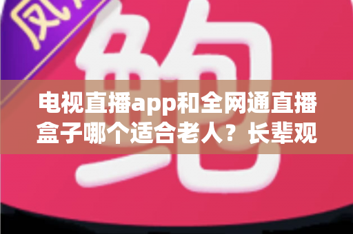 电视直播app和全网通直播盒子哪个适合老人？长辈观影设备选购全攻略