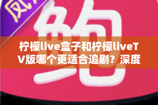 柠檬live盒子和柠檬liveTV版哪个更适合追剧？深度对比解析，助你找到最适合的追剧神器