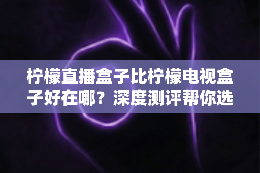 柠檬直播盒子比柠檬电视盒子好在哪?深度测评帮你选出更适合的那一款 柠檬直播盒子比柠檬电视盒子好在哪?深度测评帮你选出更适合的那一款
