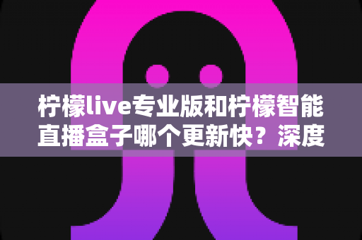 柠檬live专业版和柠檬智能直播盒子哪个更新快?深度对比解析帮你选对直播工具 柠檬live专业版和柠檬智能直播盒子哪个更新快?深度对比解析帮你选对直播工具