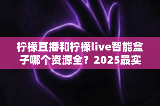 柠檬直播和柠檬live智能盒子哪个资源全?2025最实用深度对比评测指南 柠檬直播和柠檬live智能盒子哪个资源全?2025最实用深度对比评测指南