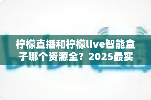 柠檬直播和柠檬live智能盒子哪个资源全?2025最实用深度对比评测指南 柠檬直播和柠檬live智能盒子哪个资源全?2025最实用深度对比评测指南