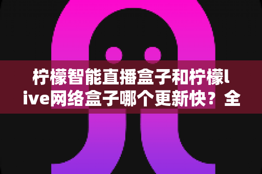 柠檬智能直播盒子和柠檬live网络盒子哪个更新快?全面深度对比解析,帮你选对不踩坑! 柠檬智能直播盒子和柠檬live网络盒子哪个更新快?全面深度对比解析,帮你选对不踩坑!