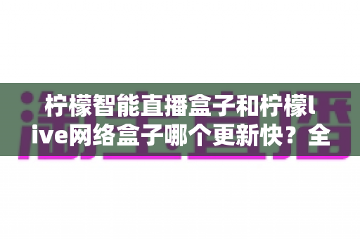 柠檬智能直播盒子和柠檬live网络盒子哪个更新快?全面深度对比解析,帮你选对不踩坑! 柠檬智能直播盒子和柠檬live网络盒子哪个更新快?全面深度对比解析,帮你选对不踩坑!