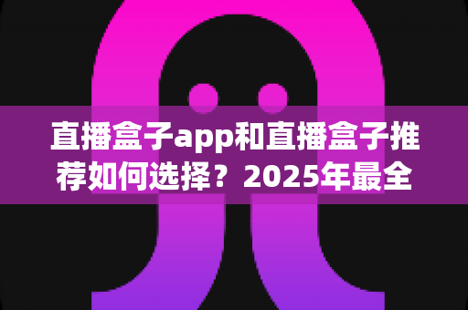 直播盒子app和直播盒子推荐如何选择?2025年最全选购指南与避坑攻略 直播盒子app和直播盒子推荐如何选择?2025年最全选购指南与避坑攻略