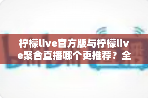 柠檬live官方版与柠檬live聚合直播哪个更推荐？全面解析助你选对版本