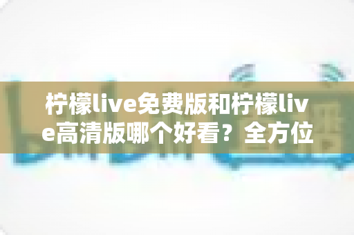 柠檬live免费版和柠檬live高清版哪个好看?全方位对比测评帮你选出最适合自己的版本 柠檬live免费版和柠檬live高清版哪个好看?全方位对比测评帮你选出最适合自己的版本
