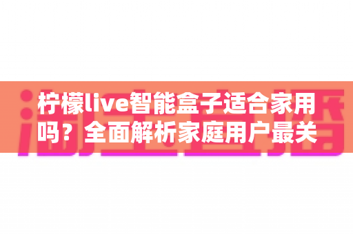 柠檬live智能盒子适合家用吗？全面解析家庭用户最关心的选购问题