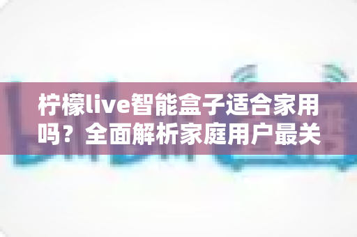 柠檬live智能盒子适合家用吗？全面解析家庭用户最关心的选购问题