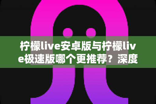 柠檬live安卓版与柠檬live极速版哪个更推荐？深度对比帮你找到最适合的版本