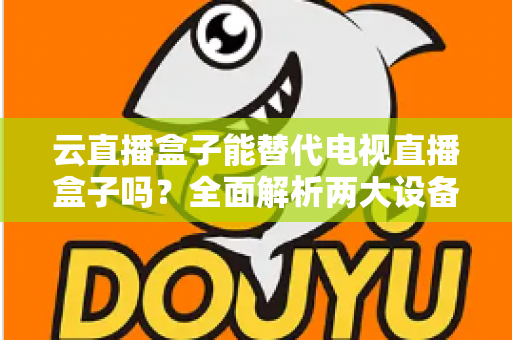 云直播盒子能替代电视直播盒子吗？全面解析两大设备差异，帮你选对家庭观影方案