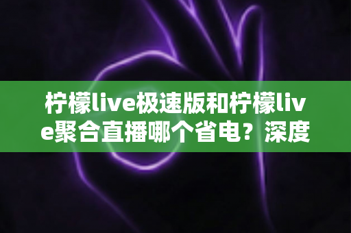 柠檬live极速版和柠檬live聚合直播哪个省电?深度实测对比与省电攻略全解析 柠檬live极速版和柠檬live聚合直播哪个省电?深度实测对比与省电攻略全解析