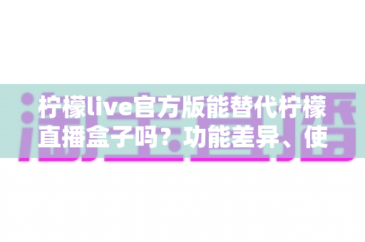 柠檬live官方版能替代柠檬直播盒子吗?功能差异、使用体验与选择建议全解析 柠檬live官方版能替代柠檬直播盒子吗?功能差异、使用体验与选择建议全解析