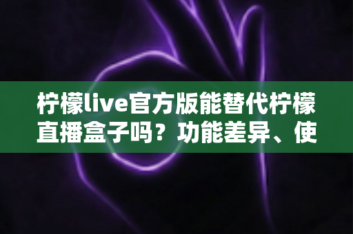 柠檬live官方版能替代柠檬直播盒子吗?功能差异、使用体验与选择建议全解析 柠檬live官方版能替代柠檬直播盒子吗?功能差异、使用体验与选择建议全解析