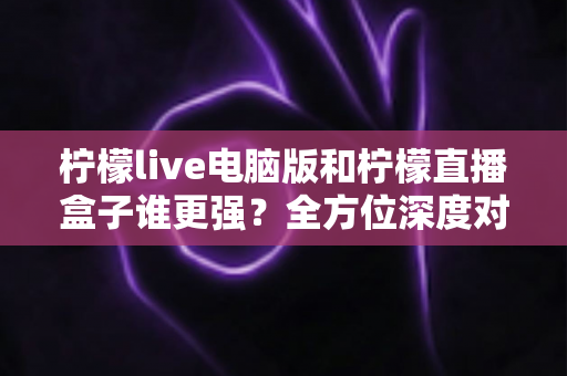 柠檬live电脑版和柠檬直播盒子谁更强?全方位深度对比评测,帮你选出最适合自己的直播利器 柠檬live电脑版和柠檬直播盒子谁更强?全方位深度对比评测,帮你选出最适合自己的直播利器