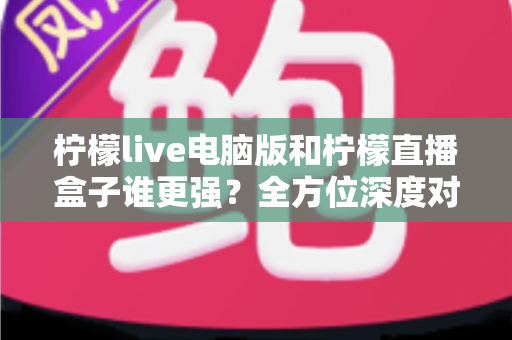 柠檬live电脑版和柠檬直播盒子谁更强?全方位深度对比评测,帮你选出最适合自己的直播利器 柠檬live电脑版和柠檬直播盒子谁更强?全方位深度对比评测,帮你选出最适合自己的直播利器
