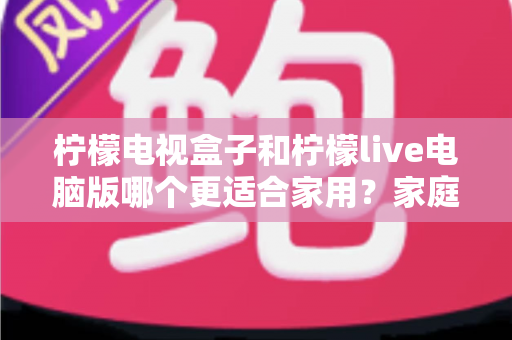 柠檬电视盒子和柠檬live电脑版哪个更适合家用？家庭观影方案深度对比与选购指南