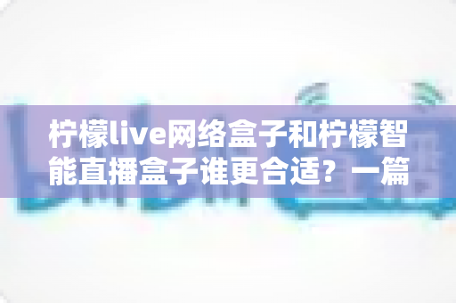 柠檬live网络盒子和柠檬智能直播盒子谁更合适？一篇读懂选购差异的实用指南