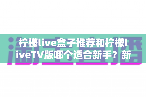 柠檬live盒子推荐和柠檬liveTV版哪个适合新手？新手入门选择与使用全解析