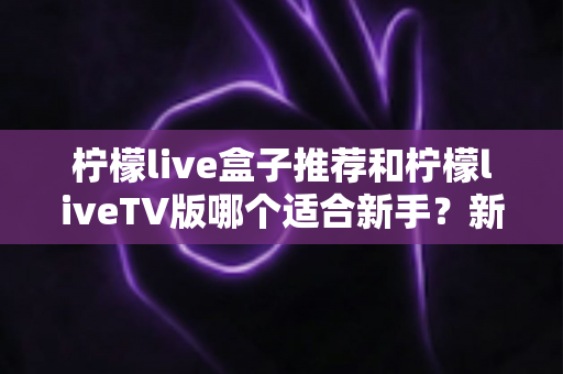 柠檬live盒子推荐和柠檬liveTV版哪个适合新手？新手入门选择与使用全解析