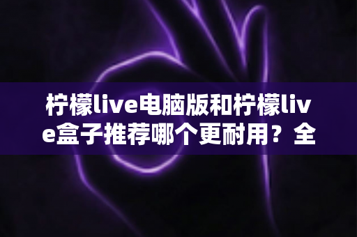 柠檬live电脑版和柠檬live盒子推荐哪个更耐用?全方位对比分析与选购指南 柠檬live电脑版和柠檬live盒子推荐哪个更耐用?全方位对比分析与选购指南