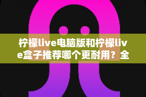 柠檬live电脑版和柠檬live盒子推荐哪个更耐用?全方位对比分析与选购指南 柠檬live电脑版和柠檬live盒子推荐哪个更耐用?全方位对比分析与选购指南