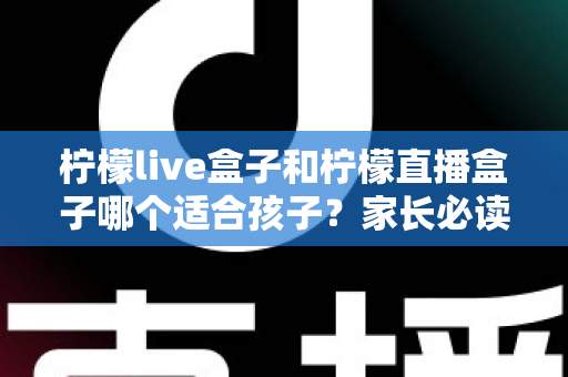 柠檬live盒子和柠檬直播盒子哪个适合孩子?家长必读的选购对比与安全使用指南 柠檬live盒子和柠檬直播盒子哪个适合孩子?家长必读的选购对比与安全使用指南