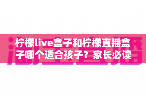 柠檬live盒子和柠檬直播盒子哪个适合孩子?家长必读的选购对比与安全使用指南 柠檬live盒子和柠檬直播盒子哪个适合孩子?家长必读的选购对比与安全使用指南