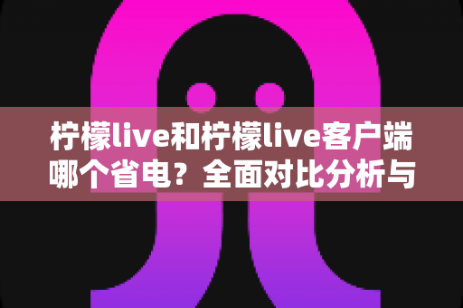 柠檬live和柠檬live客户端哪个省电?全面对比分析与省电技巧大公开 柠檬live和柠檬live客户端哪个省电?全面对比分析与省电技巧大公开