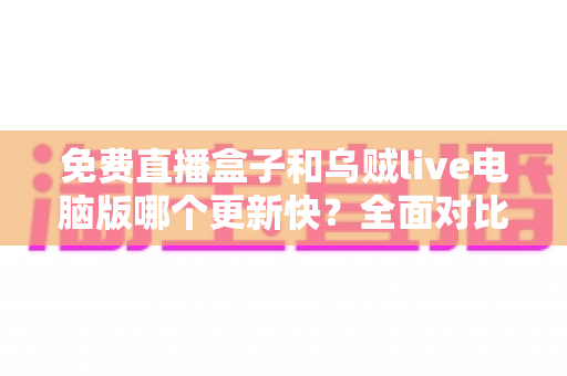免费直播盒子和乌贼live电脑版哪个更新快?全面对比解析与实用选择指南 免费直播盒子和乌贼live电脑版哪个更新快?全面对比解析与实用选择指南