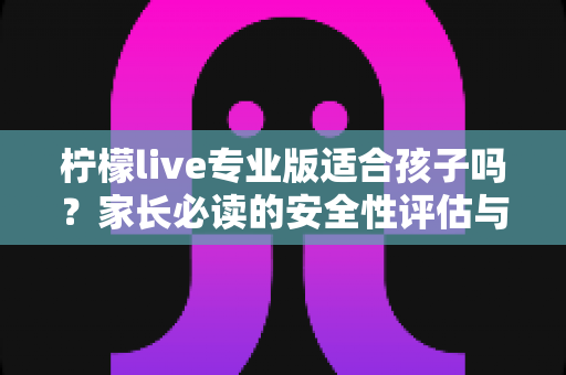 柠檬live专业版适合孩子吗？家长必读的安全性评估与使用指导全解析