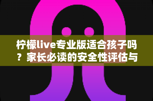 柠檬live专业版适合孩子吗？家长必读的安全性评估与使用指导全解析