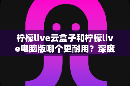 柠檬live云盒子和柠檬live电脑版哪个更耐用?深度对比分析与长期使用指南 柠檬live云盒子和柠檬live电脑版哪个更耐用?深度对比分析与长期使用指南