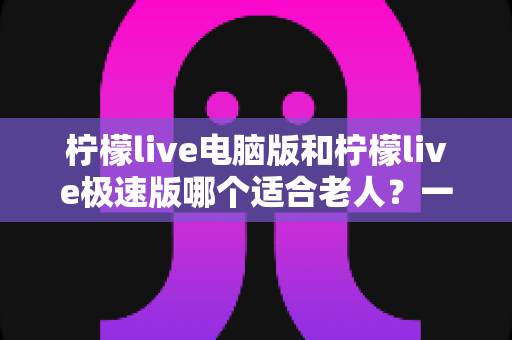 柠檬live电脑版和柠檬live极速版哪个适合老人?一篇讲透的老年用户选择指南 柠檬live电脑版和柠檬live极速版哪个适合老人?一篇讲透的老年用户选择指南