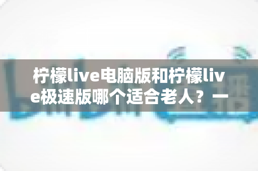 柠檬live电脑版和柠檬live极速版哪个适合老人?一篇讲透的老年用户选择指南 柠檬live电脑版和柠檬live极速版哪个适合老人?一篇讲透的老年用户选择指南