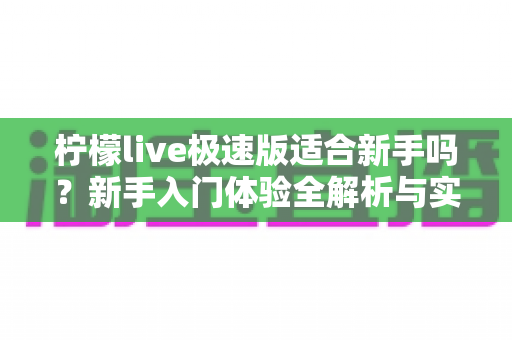 柠檬live极速版适合新手吗?新手入门体验全解析与实用指南 柠檬live极速版适合新手吗?新手入门体验全解析与实用指南