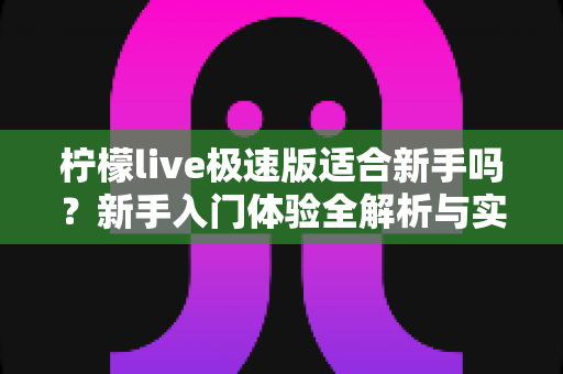 柠檬live极速版适合新手吗?新手入门体验全解析与实用指南 柠檬live极速版适合新手吗?新手入门体验全解析与实用指南