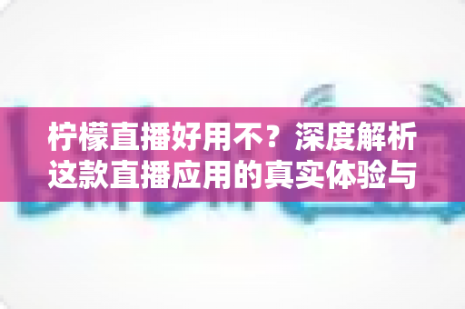 柠檬直播好用不？深度解析这款直播应用的真实体验与使用价值