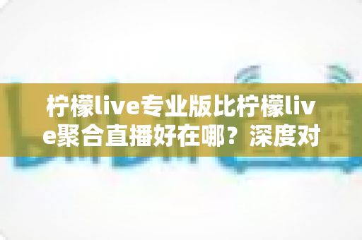 柠檬live专业版比柠檬live聚合直播好在哪?深度对比解析助你选对直播利器 柠檬live专业版比柠檬live聚合直播好在哪?深度对比解析助你选对直播利器
