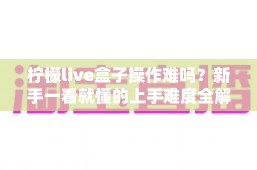 柠檬live盒子操作难吗?新手一看就懂的上手难度全解析与使用指南 柠檬live盒子操作难吗?新手一看就懂的上手难度全解析与使用指南