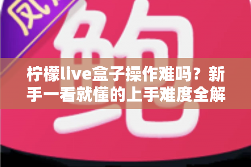 柠檬live盒子操作难吗?新手一看就懂的上手难度全解析与使用指南 柠檬live盒子操作难吗?新手一看就懂的上手难度全解析与使用指南