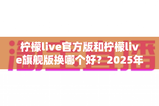柠檬live官方版和柠檬live旗舰版换哪个好?2025年最新深度对比与选购指南全解析 柠檬live官方版和柠檬live旗舰版换哪个好?2025年最新深度对比与选购指南全解析