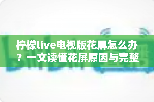 柠檬live电视版花屏怎么办?一文读懂花屏原因与完整解决方案 柠檬live电视版花屏怎么办?一文读懂花屏原因与完整解决方案