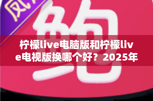 柠檬live电脑版和柠檬live电视版换哪个好?2025年最新深度对比与选购指南 柠檬live电脑版和柠檬live电视版换哪个好?2025年最新深度对比与选购指南