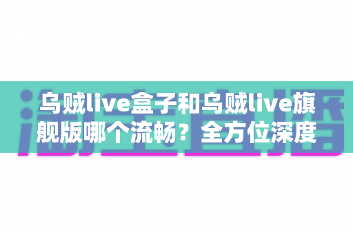 乌贼live盒子和乌贼live旗舰版哪个流畅?全方位深度对比测评帮你选对不踩坑 乌贼live盒子和乌贼live旗舰版哪个流畅?全方位深度对比测评帮你选对不踩坑