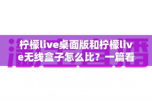 柠檬live桌面版和柠檬live无线盒子怎么比？一篇看懂功能、性能与选购差异的深度指南